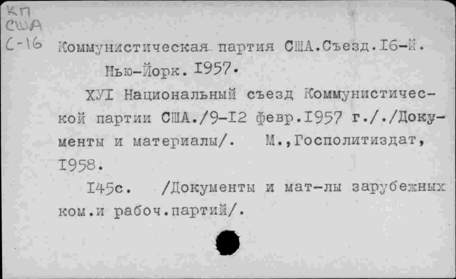 ﻿С~\Ь Коммунистическая партия США.Съезд. 16-й.
Нью-Йорк. 1957*
ХУ1 Национальный съезд Коммунистической партии США./9-12 февр.1957 г././Документы и материалы/.	М.,Госполитиздат,
1958.
145с. /Документы и мат-лы зарубежных ком.и рабоч.партий/.